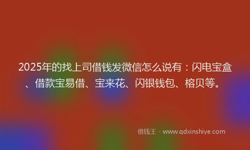 2025年的找上司借钱发微信怎么说有：闪电宝盒、借款宝易借、宝来花、闪银钱包、榕贝等。