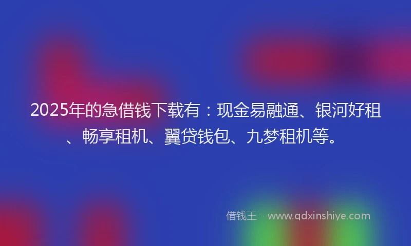 2025年的急借钱下载有：现金易融通、银河好租、畅享租机、翼贷钱包、九梦租机等。