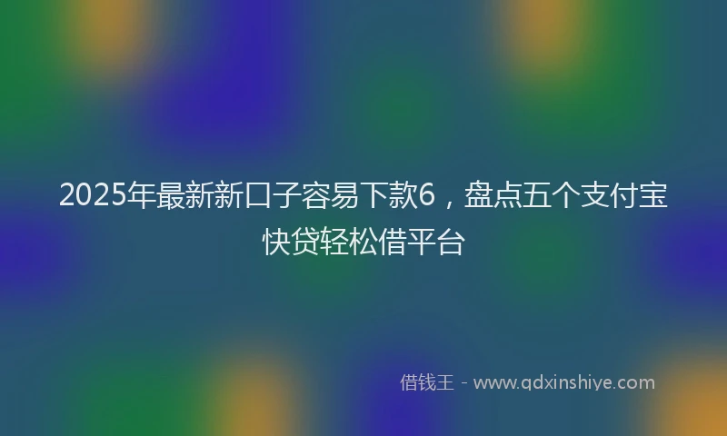 2025年最新新口子容易下款6,盘点五个支付宝快贷轻松借平台