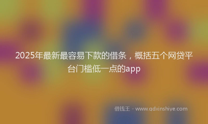 2025年最新最容易下款的借条，概括五个网贷平台门槛低一点的app