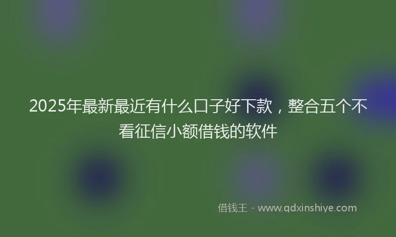 2025年最新最近有什么口子好下款，整合五个不看征信小额借钱的软件