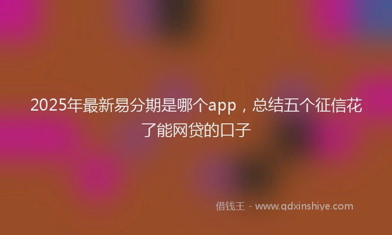 2025年最新易分期是哪个app，总结五个征信花了能网贷的口子