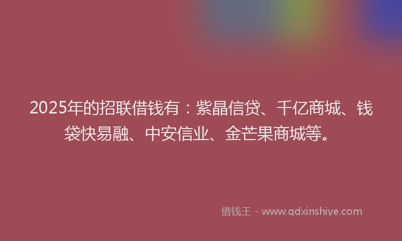 2025年的招联借钱有：紫晶信贷、千亿商城、钱袋快易融、中安信业、金芒果商城等。
