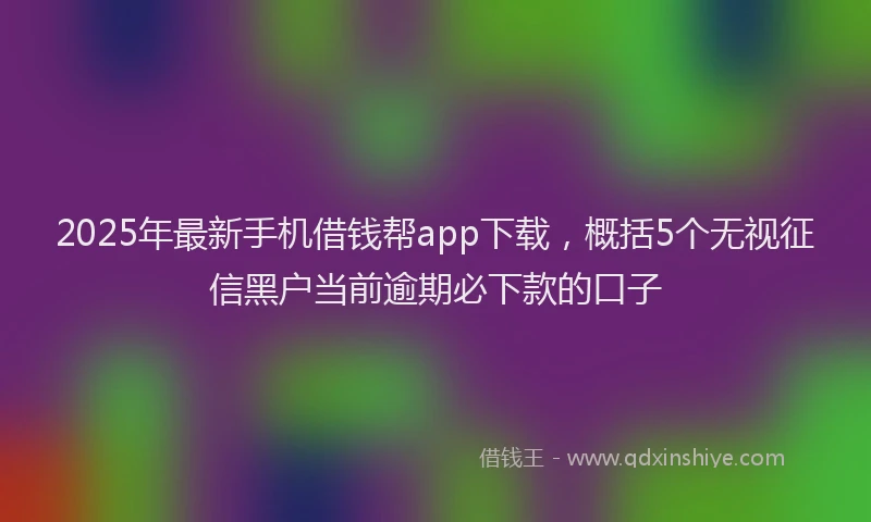 2025年最新手机借钱帮app下载，概括5个无视征信黑户当前逾期必下款的口子