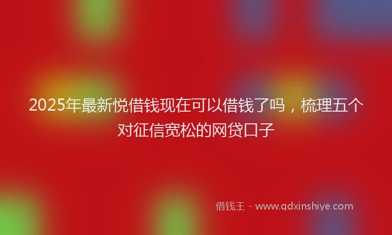 2025年最新悦借钱现在可以借钱了吗，梳理五个对征信宽松的网贷口子