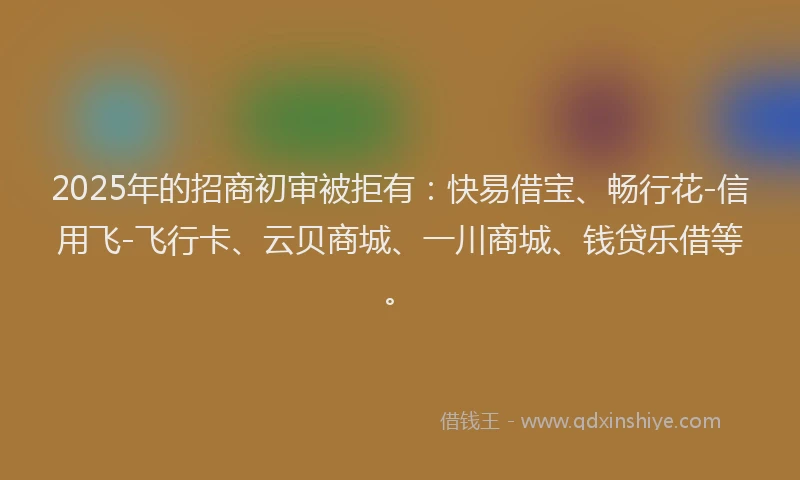 2025年的招商初审被拒有：快易借宝、畅行花-信用飞-飞行卡、云贝商城、一川商城、钱贷乐借等。