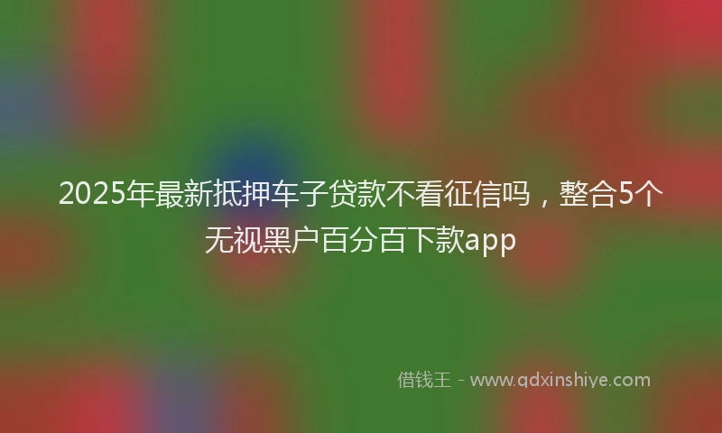 2025年最新抵押车子贷款不看征信吗，整合5个无视黑户百分百下款app