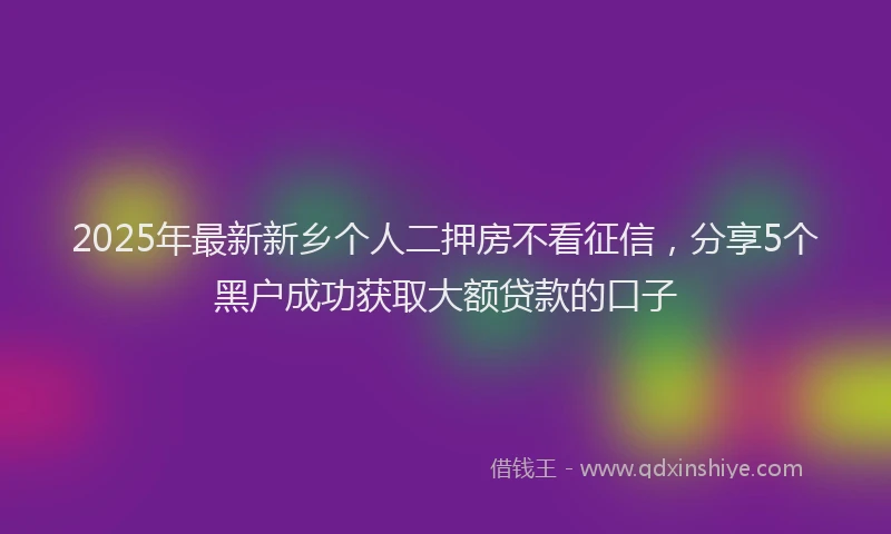 2025年最新新乡个人二押房不看征信，分享5个黑户成功获取大额贷款的口子
