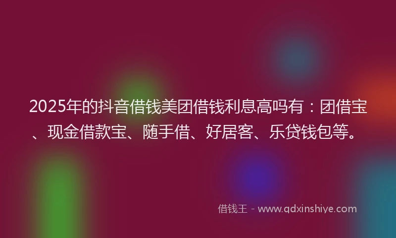 2025年的抖音借钱美团借钱利息高吗有：团借宝、现金借款宝、随手借、好居客、乐贷钱包等。