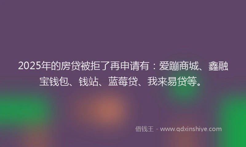 2025年的房贷被拒了再申请有：爱蹦商城、鑫融宝钱包、钱站、蓝莓贷、我来易贷等。