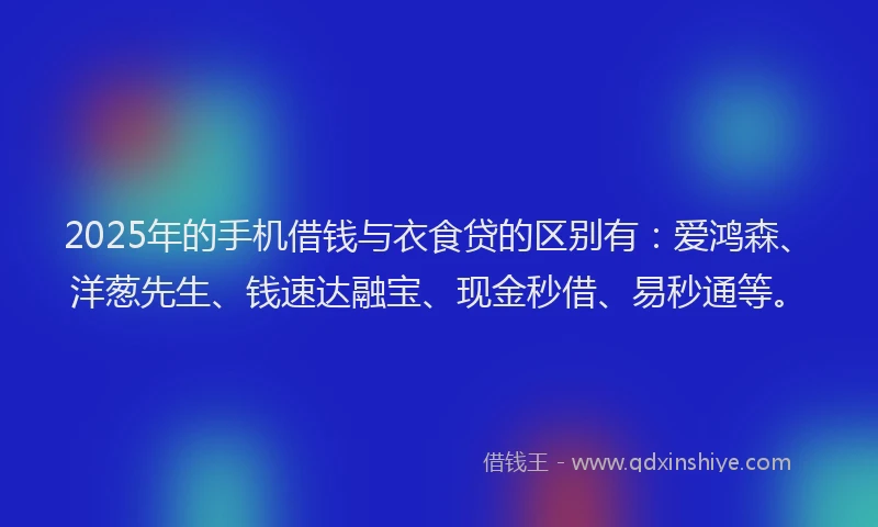 2025年的手机借钱与衣食贷的区别有：爱鸿森、洋葱先生、钱速达融宝、现金秒借、易秒通等。
