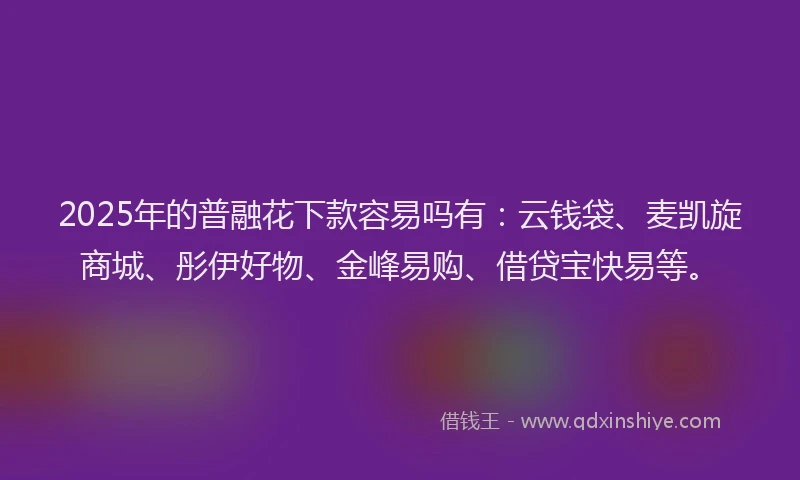 2025年的普融花下款容易吗有：云钱袋、麦凯旋商城、彤伊好物、金峰易购、借贷宝快易等。