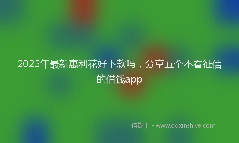 2025年最新惠利花好下款吗，分享五个不看征信的借钱app