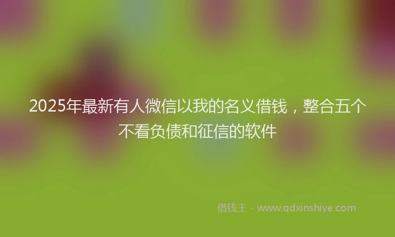 2025年最新有人微信以我的名义借钱，整合五个不看负债和征信的软件