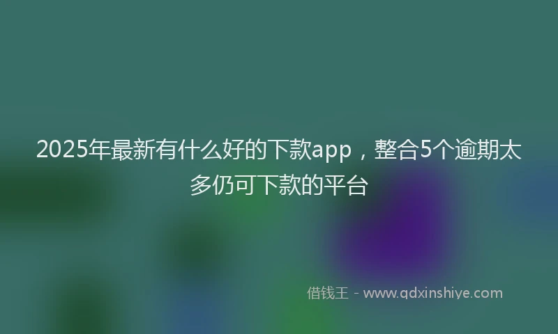 2025年最新有什么好的下款app，整合5个逾期太多仍可下款的平台