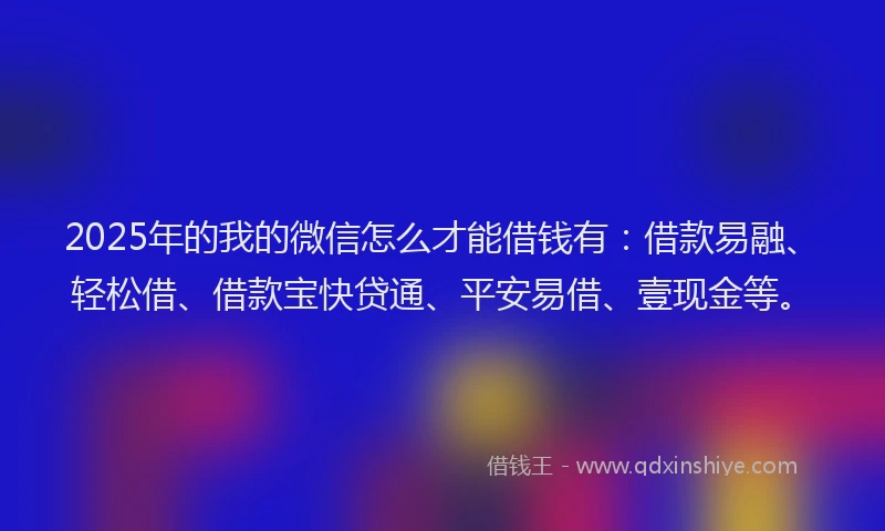 2025年的我的微信怎么才能借钱有：借款易融、轻松借、借款宝快贷通、平安易借、壹现金等。