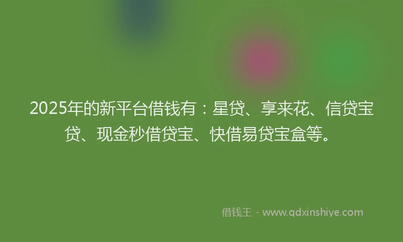 2025年的新平台借钱有：星贷、享来花、信贷宝贷、现金秒借贷宝、快借易贷宝盒等。