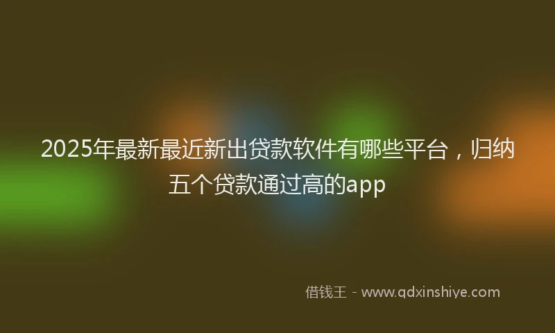 2025年最新最近新出贷款软件有哪些平台，归纳五个贷款通过高的app