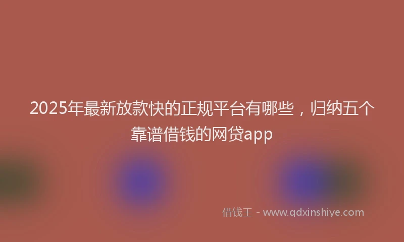 2025年最新放款快的正规平台有哪些，归纳五个靠谱借钱的网贷app