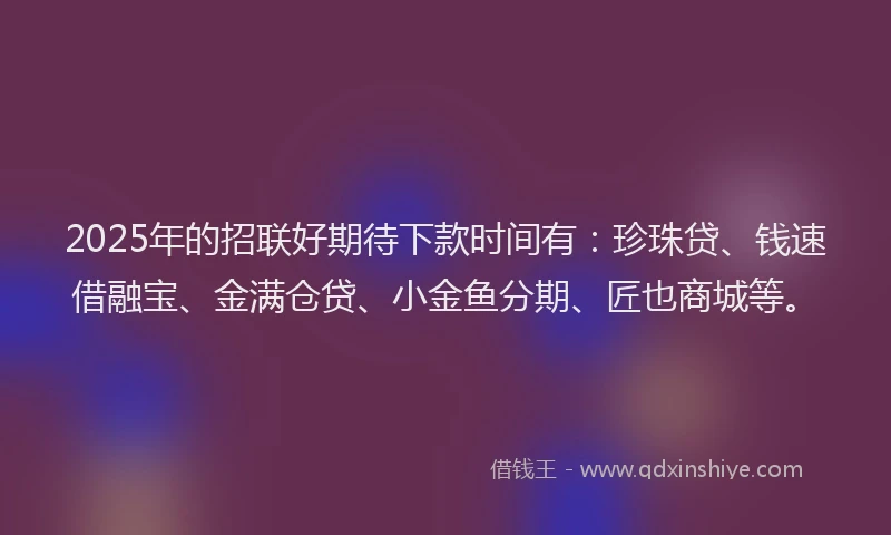 2025年的招联好期待下款时间有：珍珠贷、钱速借融宝、金满仓贷、小金鱼分期、匠也商城等。