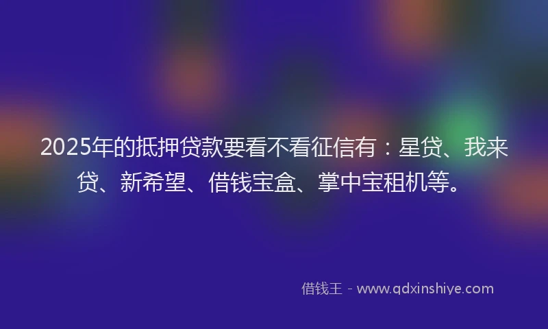 2025年的抵押贷款要看不看征信有：星贷、我来贷、新希望、借钱宝盒、掌中宝租机等。