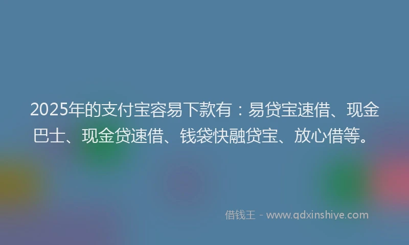 2025年的支付宝容易下款有：易贷宝速借、现金巴士、现金贷速借、钱袋快融贷宝、放心借等。