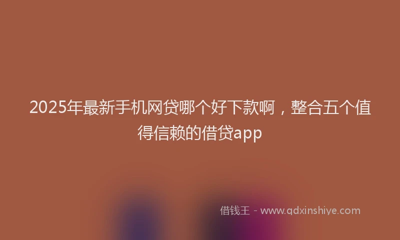 2025年最新手机网贷哪个好下款啊，整合五个值得信赖的借贷app
