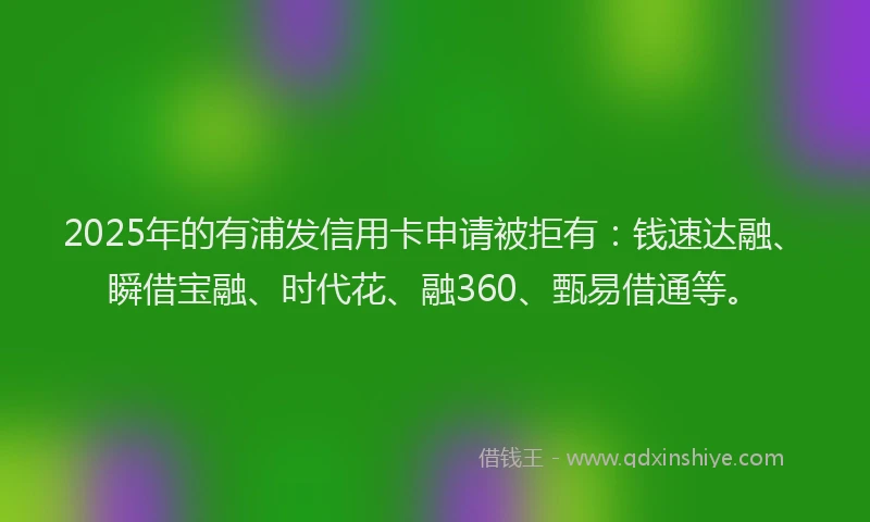 2025年的有浦发信用卡申请被拒有：钱速达融、瞬借宝融、时代花、融360、甄易借通等。