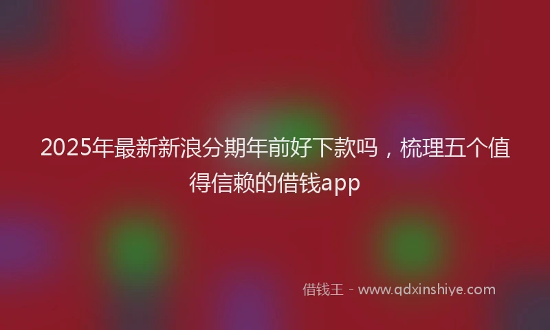 2025年最新新浪分期年前好下款吗，梳理五个值得信赖的借钱app