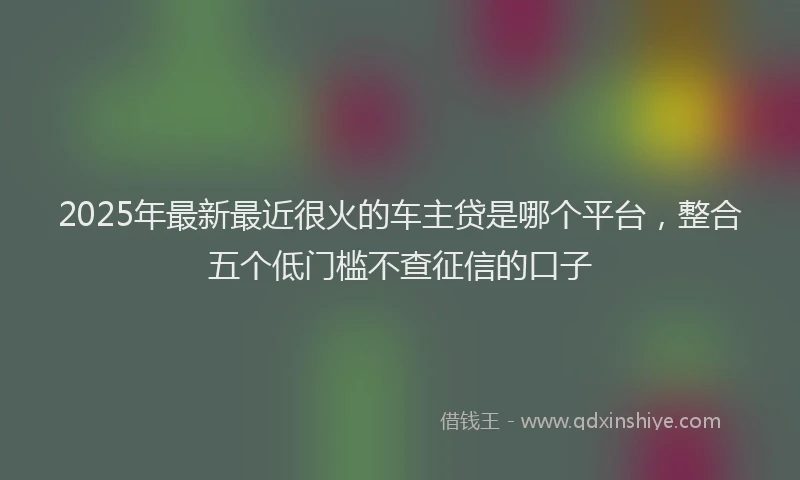 2025年最新最近很火的车主贷是哪个平台，整合五个低门槛不查征信的口子
