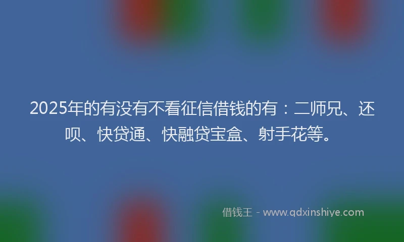 2025年的有没有不看征信借钱的有：二师兄、还呗、快贷通、快融贷宝盒、射手花等。