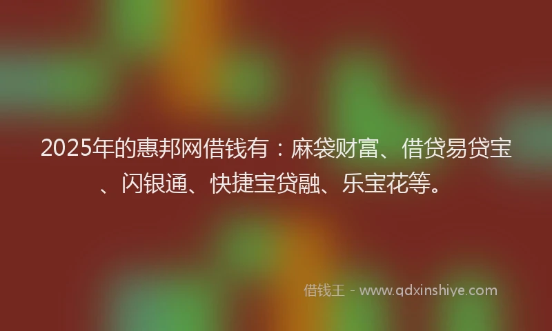 2025年的惠邦网借钱有：麻袋财富、借贷易贷宝、闪银通、快捷宝贷融、乐宝花等。