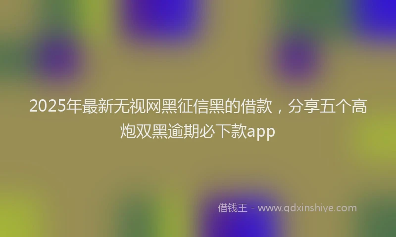2025年最新无视网黑征信黑的借款，分享五个高炮双黑逾期必下款app