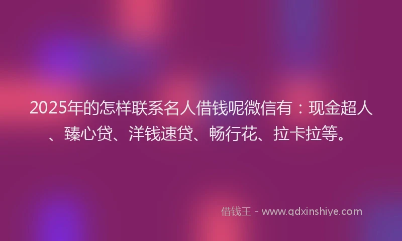 2025年的怎样联系名人借钱呢微信有：现金超人、臻心贷、洋钱速贷、畅行花、拉卡拉等。