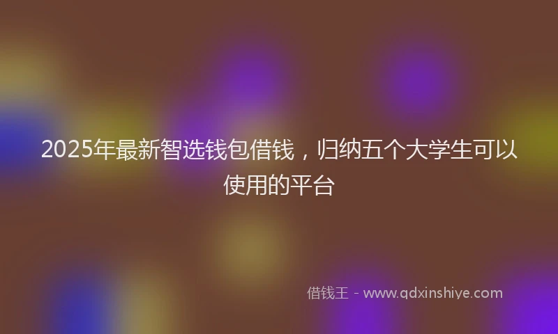 2025年最新智选钱包借钱，归纳五个大学生可以使用的平台