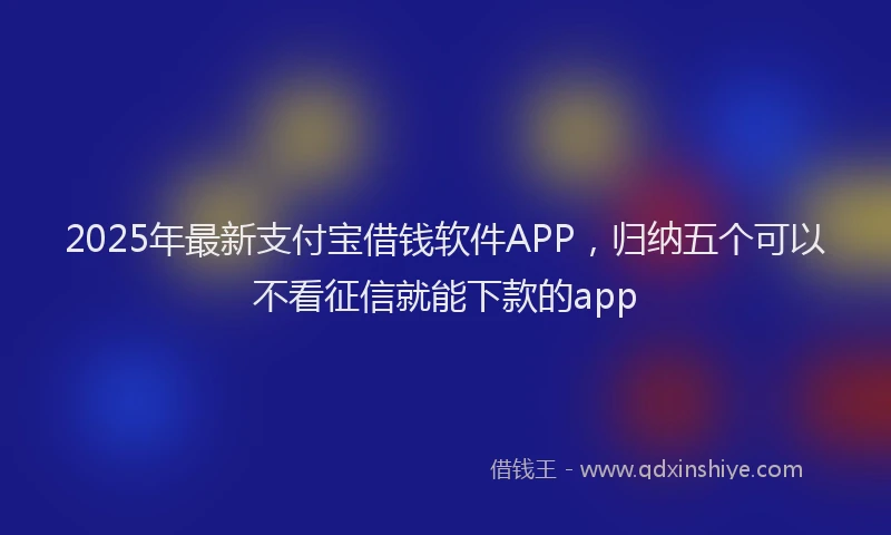 2025年最新支付宝借钱软件APP，归纳五个可以不看征信就能下款的app
