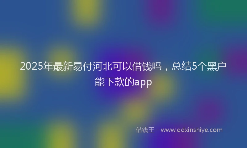 2025年最新易付河北可以借钱吗，总结5个黑户能下款的app