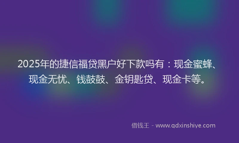 2025年的捷信福贷黑户好下款吗有：现金蜜蜂、现金无忧、钱鼓鼓、金钥匙贷、现金卡等。