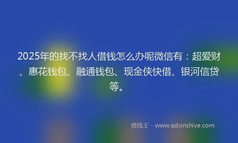 2025年的找不找人借钱怎么办呢微信有：超爱财、惠花钱包、融通钱包、现金侠快借、银河信贷等。
