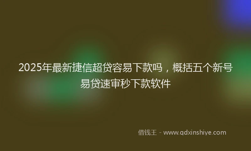2025年最新捷信超贷容易下款吗，概括五个新号易贷速审秒下款软件