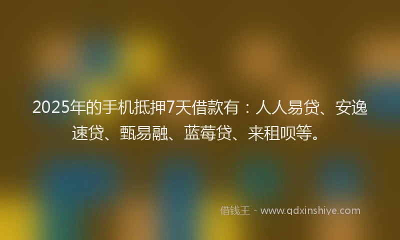 2025年的手机抵押7天借款有：人人易贷、安逸速贷、甄易融、蓝莓贷、来租呗等。