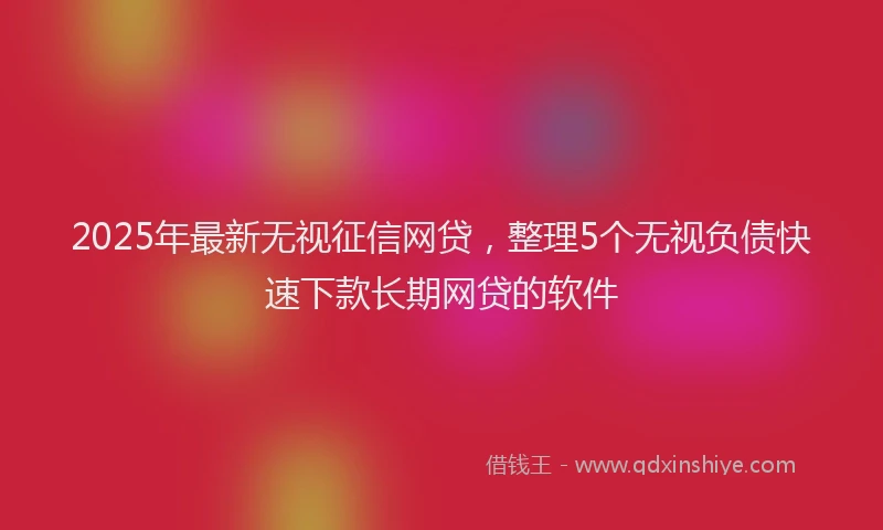 2025年最新无视征信网贷，整理5个无视负债快速下款长期网贷的软件