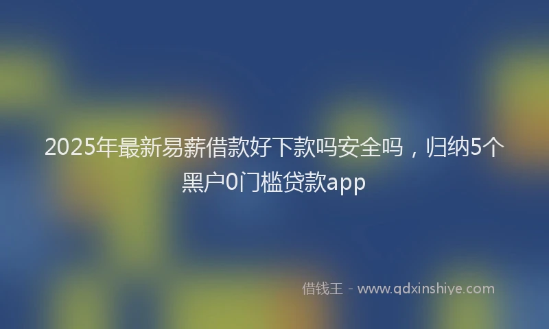 2025年最新易薪借款好下款吗安全吗，归纳5个黑户0门槛贷款app