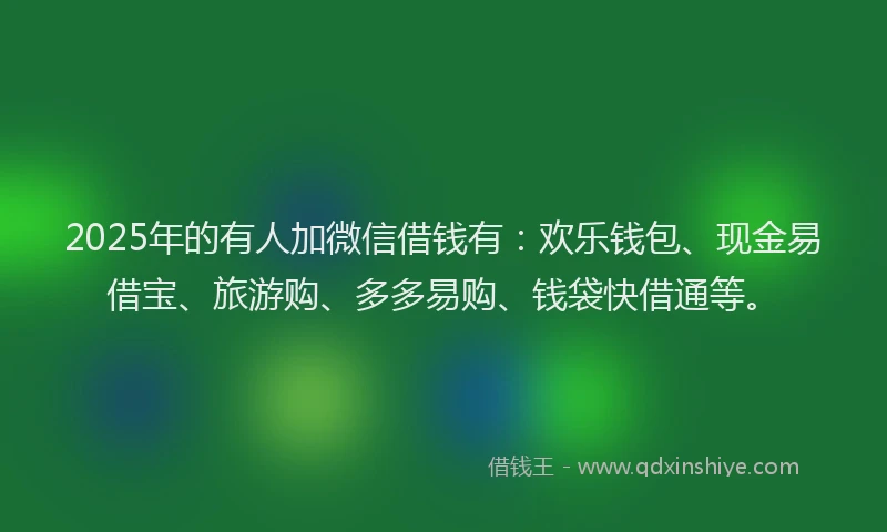 2025年的有人加微信借钱有：欢乐钱包、现金易借宝、旅游购、多多易购、钱袋快借通等。