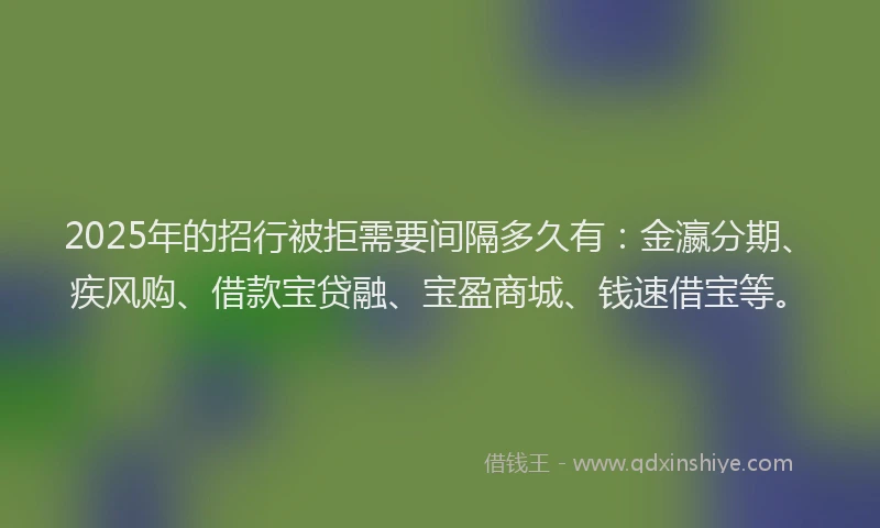 2025年的招行被拒需要间隔多久有：金瀛分期、疾风购、借款宝贷融、宝盈商城、钱速借宝等。