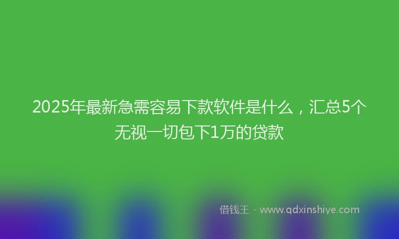 2025年最新急需容易下款软件是什么，汇总5个无视一切包下1万的贷款