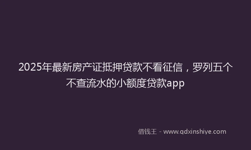 2025年最新房产证抵押贷款不看征信，罗列五个不查流水的小额度贷款app