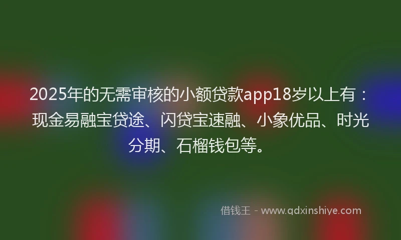 2025年的无需审核的小额贷款app18岁以上有：现金易融宝贷途、闪贷宝速融、小象优品、时光分期、石榴钱包等。