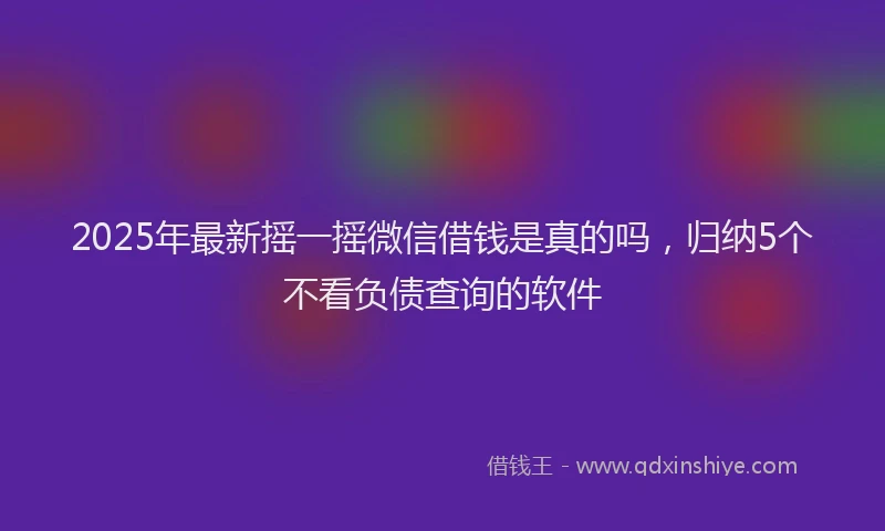 2025年最新摇一摇微信借钱是真的吗，归纳5个不看负债查询的软件