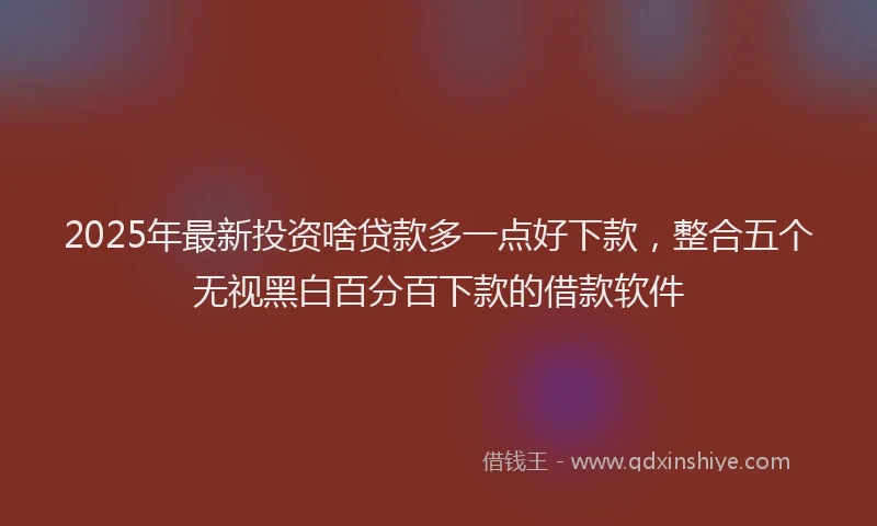 2025年最新投资啥贷款多一点好下款，整合五个无视黑白百分百下款的借款软件